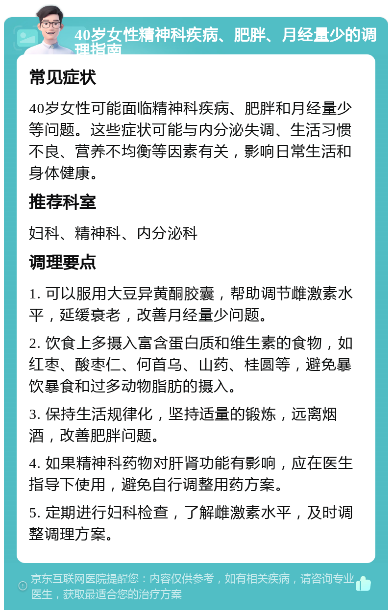 40岁女性精神科疾病、肥胖、月经量少的调理指南 常见症状 40岁女性可能面临精神科疾病、肥胖和月经量少等问题。这些症状可能与内分泌失调、生活习惯不良、营养不均衡等因素有关，影响日常生活和身体健康。 推荐科室 妇科、精神科、内分泌科 调理要点 1. 可以服用大豆异黄酮胶囊，帮助调节雌激素水平，延缓衰老，改善月经量少问题。 2. 饮食上多摄入富含蛋白质和维生素的食物，如红枣、酸枣仁、何首乌、山药、桂圆等，避免暴饮暴食和过多动物脂肪的摄入。 3. 保持生活规律化，坚持适量的锻炼，远离烟酒，改善肥胖问题。 4. 如果精神科药物对肝肾功能有影响，应在医生指导下使用，避免自行调整用药方案。 5. 定期进行妇科检查，了解雌激素水平，及时调整调理方案。