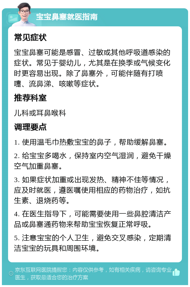 宝宝鼻塞就医指南 常见症状 宝宝鼻塞可能是感冒、过敏或其他呼吸道感染的症状。常见于婴幼儿，尤其是在换季或气候变化时更容易出现。除了鼻塞外，可能伴随有打喷嚏、流鼻涕、咳嗽等症状。 推荐科室 儿科或耳鼻喉科 调理要点 1. 使用温毛巾热敷宝宝的鼻子，帮助缓解鼻塞。 2. 给宝宝多喝水，保持室内空气湿润，避免干燥空气加重鼻塞。 3. 如果症状加重或出现发热、精神不佳等情况，应及时就医，遵医嘱使用相应的药物治疗，如抗生素、退烧药等。 4. 在医生指导下，可能需要使用一些鼻腔清洁产品或鼻塞通药物来帮助宝宝恢复正常呼吸。 5. 注意宝宝的个人卫生，避免交叉感染，定期清洁宝宝的玩具和周围环境。