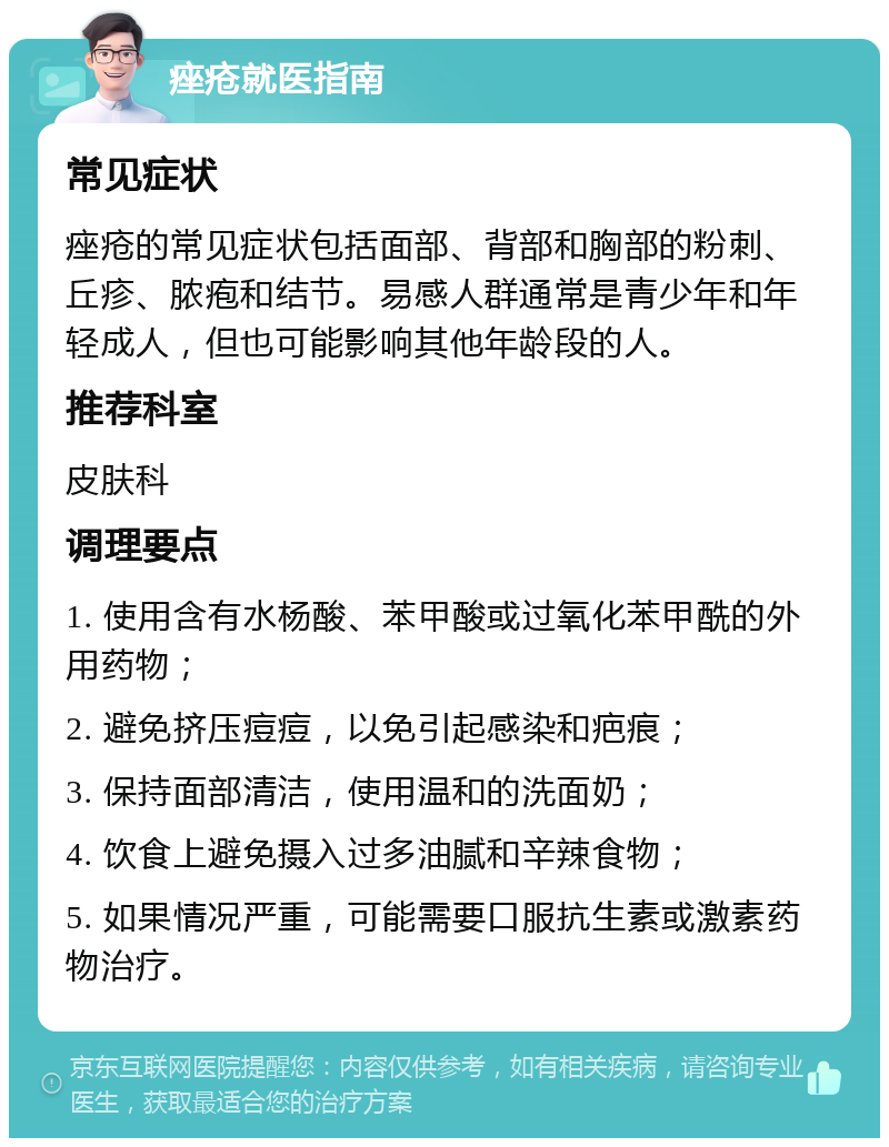 痤疮就医指南 常见症状 痤疮的常见症状包括面部、背部和胸部的粉刺、丘疹、脓疱和结节。易感人群通常是青少年和年轻成人，但也可能影响其他年龄段的人。 推荐科室 皮肤科 调理要点 1. 使用含有水杨酸、苯甲酸或过氧化苯甲酰的外用药物； 2. 避免挤压痘痘，以免引起感染和疤痕； 3. 保持面部清洁，使用温和的洗面奶； 4. 饮食上避免摄入过多油腻和辛辣食物； 5. 如果情况严重，可能需要口服抗生素或激素药物治疗。