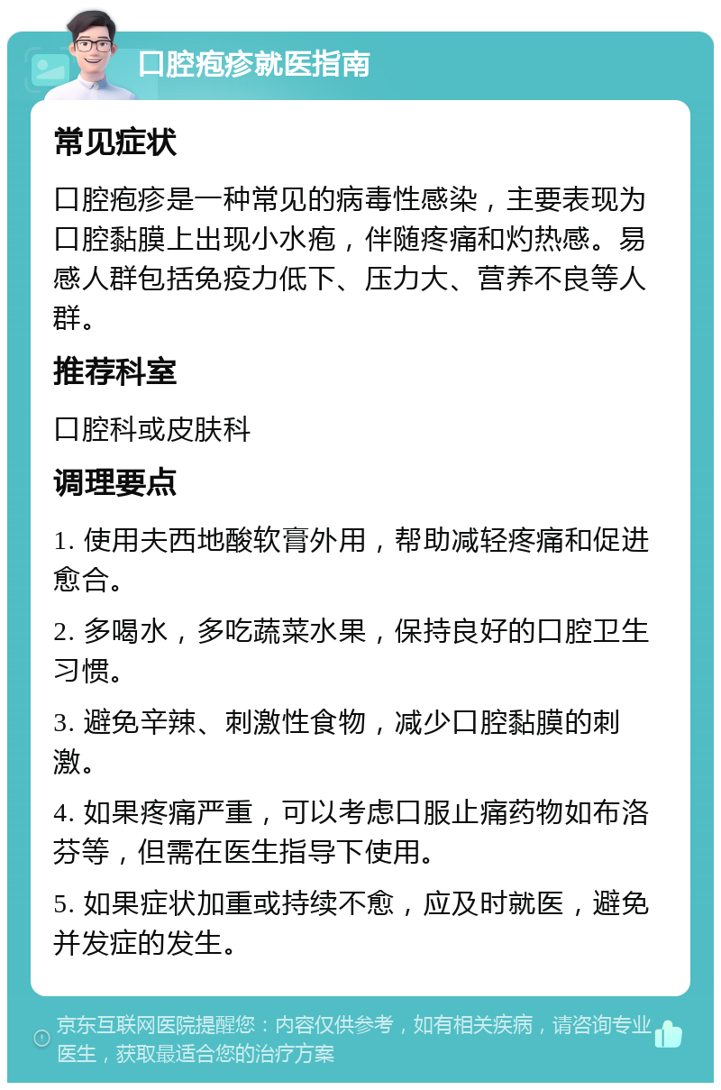 口腔疱疹就医指南 常见症状 口腔疱疹是一种常见的病毒性感染，主要表现为口腔黏膜上出现小水疱，伴随疼痛和灼热感。易感人群包括免疫力低下、压力大、营养不良等人群。 推荐科室 口腔科或皮肤科 调理要点 1. 使用夫西地酸软膏外用，帮助减轻疼痛和促进愈合。 2. 多喝水，多吃蔬菜水果，保持良好的口腔卫生习惯。 3. 避免辛辣、刺激性食物，减少口腔黏膜的刺激。 4. 如果疼痛严重，可以考虑口服止痛药物如布洛芬等，但需在医生指导下使用。 5. 如果症状加重或持续不愈，应及时就医，避免并发症的发生。