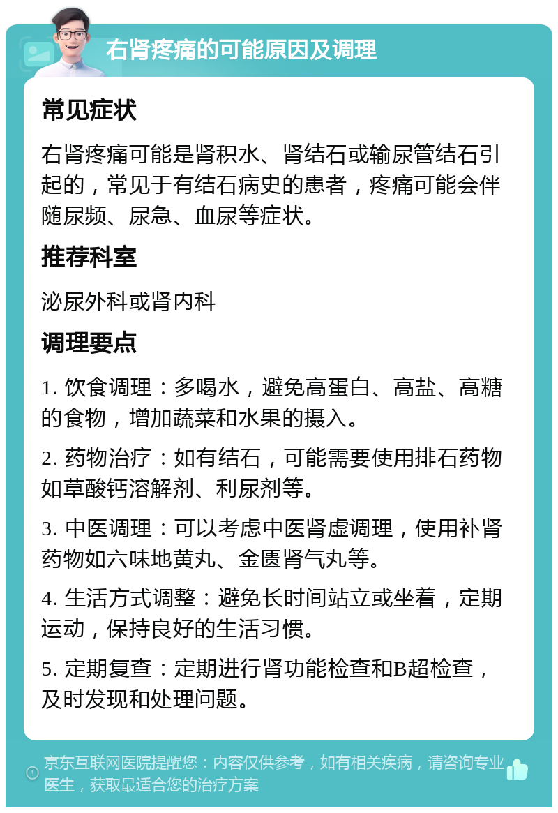 右肾疼痛的可能原因及调理 常见症状 右肾疼痛可能是肾积水、肾结石或输尿管结石引起的，常见于有结石病史的患者，疼痛可能会伴随尿频、尿急、血尿等症状。 推荐科室 泌尿外科或肾内科 调理要点 1. 饮食调理：多喝水，避免高蛋白、高盐、高糖的食物，增加蔬菜和水果的摄入。 2. 药物治疗：如有结石，可能需要使用排石药物如草酸钙溶解剂、利尿剂等。 3. 中医调理：可以考虑中医肾虚调理，使用补肾药物如六味地黄丸、金匮肾气丸等。 4. 生活方式调整：避免长时间站立或坐着，定期运动，保持良好的生活习惯。 5. 定期复查：定期进行肾功能检查和B超检查，及时发现和处理问题。