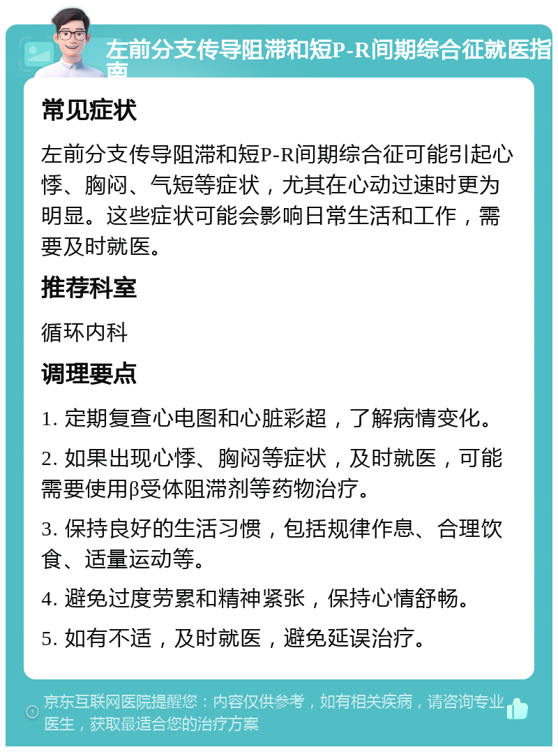 左前分支传导阻滞和短P-R间期综合征就医指南 常见症状 左前分支传导阻滞和短P-R间期综合征可能引起心悸、胸闷、气短等症状，尤其在心动过速时更为明显。这些症状可能会影响日常生活和工作，需要及时就医。 推荐科室 循环内科 调理要点 1. 定期复查心电图和心脏彩超，了解病情变化。 2. 如果出现心悸、胸闷等症状，及时就医，可能需要使用β受体阻滞剂等药物治疗。 3. 保持良好的生活习惯，包括规律作息、合理饮食、适量运动等。 4. 避免过度劳累和精神紧张，保持心情舒畅。 5. 如有不适，及时就医，避免延误治疗。