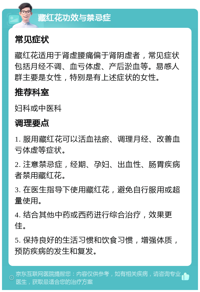 藏红花功效与禁忌症 常见症状 藏红花适用于肾虚腰痛偏于肾阴虚者，常见症状包括月经不调、血亏体虚、产后淤血等。易感人群主要是女性，特别是有上述症状的女性。 推荐科室 妇科或中医科 调理要点 1. 服用藏红花可以活血祛瘀、调理月经、改善血亏体虚等症状。 2. 注意禁忌症，经期、孕妇、出血性、肠胃疾病者禁用藏红花。 3. 在医生指导下使用藏红花，避免自行服用或超量使用。 4. 结合其他中药或西药进行综合治疗，效果更佳。 5. 保持良好的生活习惯和饮食习惯，增强体质，预防疾病的发生和复发。