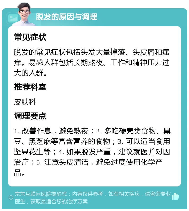 脱发的原因与调理 常见症状 脱发的常见症状包括头发大量掉落、头皮屑和瘙痒。易感人群包括长期熬夜、工作和精神压力过大的人群。 推荐科室 皮肤科 调理要点 1. 改善作息，避免熬夜；2. 多吃硬壳类食物、黑豆、黑芝麻等富含营养的食物；3. 可以适当食用坚果花生等；4. 如果脱发严重，建议就医并对因治疗；5. 注意头皮清洁，避免过度使用化学产品。