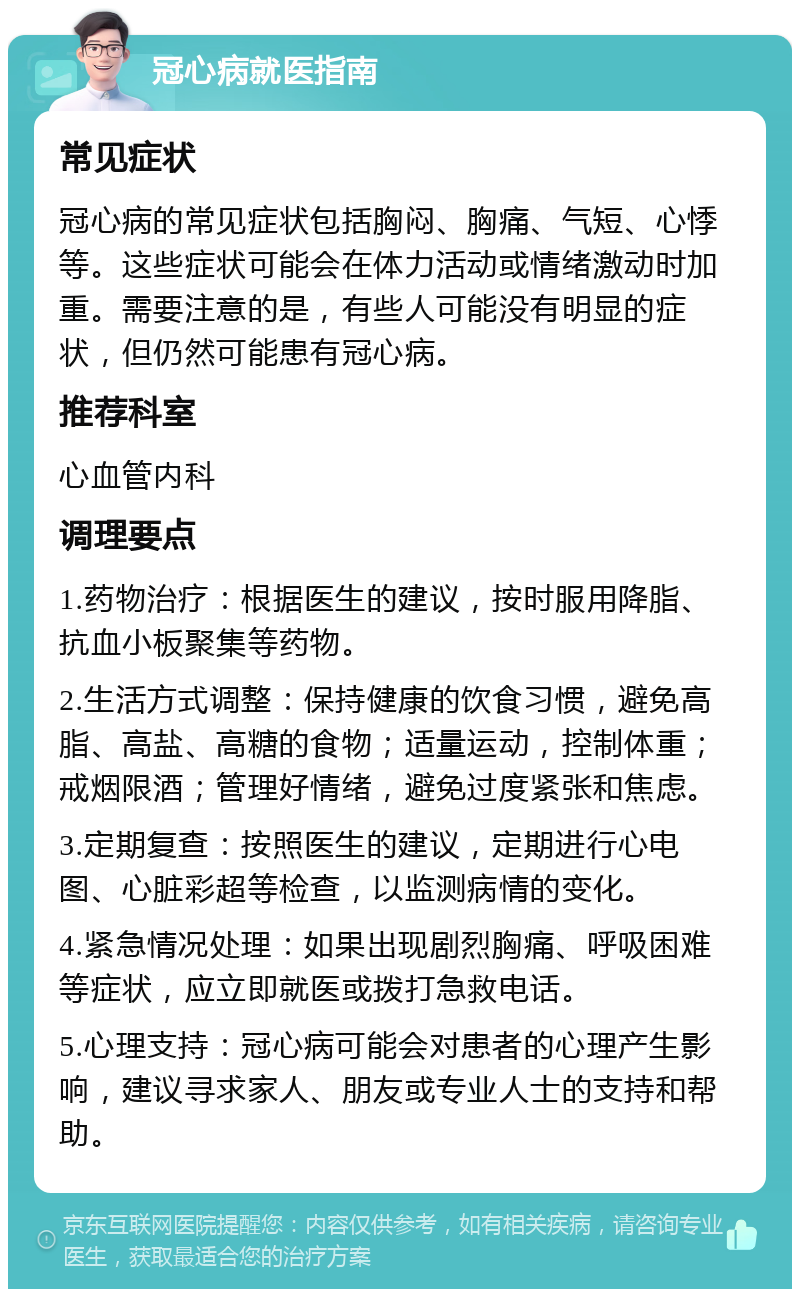 冠心病就医指南 常见症状 冠心病的常见症状包括胸闷、胸痛、气短、心悸等。这些症状可能会在体力活动或情绪激动时加重。需要注意的是，有些人可能没有明显的症状，但仍然可能患有冠心病。 推荐科室 心血管内科 调理要点 1.药物治疗：根据医生的建议，按时服用降脂、抗血小板聚集等药物。 2.生活方式调整：保持健康的饮食习惯，避免高脂、高盐、高糖的食物；适量运动，控制体重；戒烟限酒；管理好情绪，避免过度紧张和焦虑。 3.定期复查：按照医生的建议，定期进行心电图、心脏彩超等检查，以监测病情的变化。 4.紧急情况处理：如果出现剧烈胸痛、呼吸困难等症状，应立即就医或拨打急救电话。 5.心理支持：冠心病可能会对患者的心理产生影响，建议寻求家人、朋友或专业人士的支持和帮助。