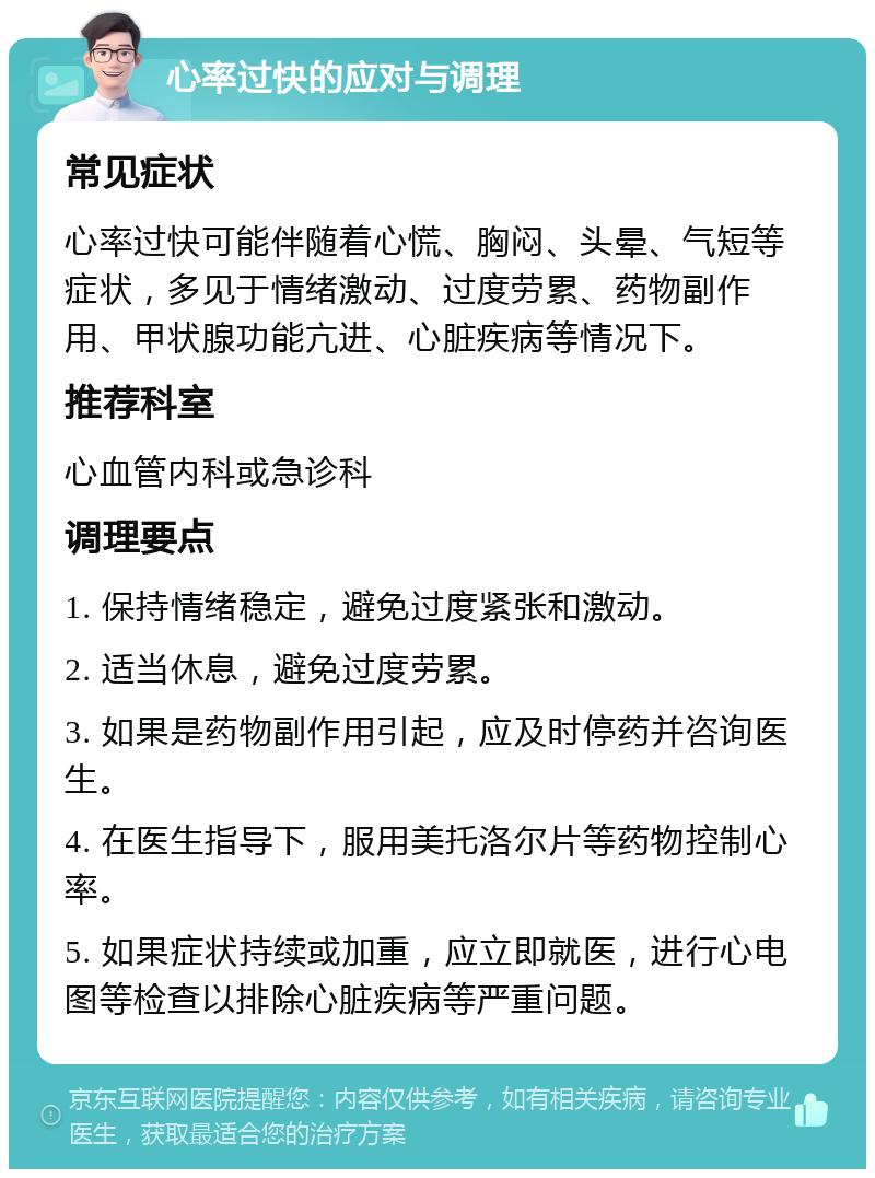 心率过快的应对与调理 常见症状 心率过快可能伴随着心慌、胸闷、头晕、气短等症状，多见于情绪激动、过度劳累、药物副作用、甲状腺功能亢进、心脏疾病等情况下。 推荐科室 心血管内科或急诊科 调理要点 1. 保持情绪稳定，避免过度紧张和激动。 2. 适当休息，避免过度劳累。 3. 如果是药物副作用引起，应及时停药并咨询医生。 4. 在医生指导下，服用美托洛尔片等药物控制心率。 5. 如果症状持续或加重，应立即就医，进行心电图等检查以排除心脏疾病等严重问题。