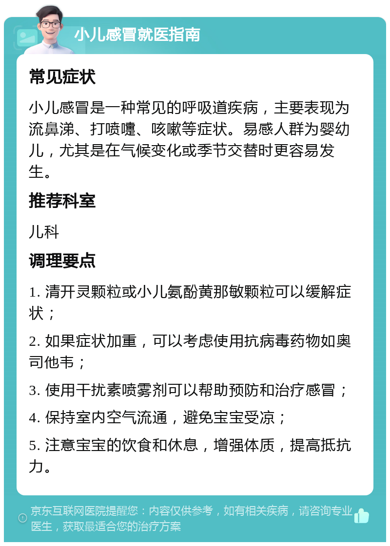 小儿感冒就医指南 常见症状 小儿感冒是一种常见的呼吸道疾病，主要表现为流鼻涕、打喷嚏、咳嗽等症状。易感人群为婴幼儿，尤其是在气候变化或季节交替时更容易发生。 推荐科室 儿科 调理要点 1. 清开灵颗粒或小儿氨酚黄那敏颗粒可以缓解症状； 2. 如果症状加重，可以考虑使用抗病毒药物如奥司他韦； 3. 使用干扰素喷雾剂可以帮助预防和治疗感冒； 4. 保持室内空气流通，避免宝宝受凉； 5. 注意宝宝的饮食和休息，增强体质，提高抵抗力。