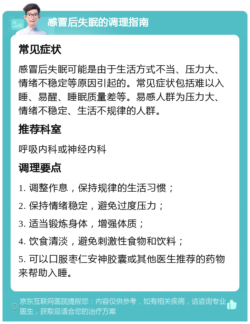 感冒后失眠的调理指南 常见症状 感冒后失眠可能是由于生活方式不当、压力大、情绪不稳定等原因引起的。常见症状包括难以入睡、易醒、睡眠质量差等。易感人群为压力大、情绪不稳定、生活不规律的人群。 推荐科室 呼吸内科或神经内科 调理要点 1. 调整作息，保持规律的生活习惯； 2. 保持情绪稳定，避免过度压力； 3. 适当锻炼身体，增强体质； 4. 饮食清淡，避免刺激性食物和饮料； 5. 可以口服枣仁安神胶囊或其他医生推荐的药物来帮助入睡。