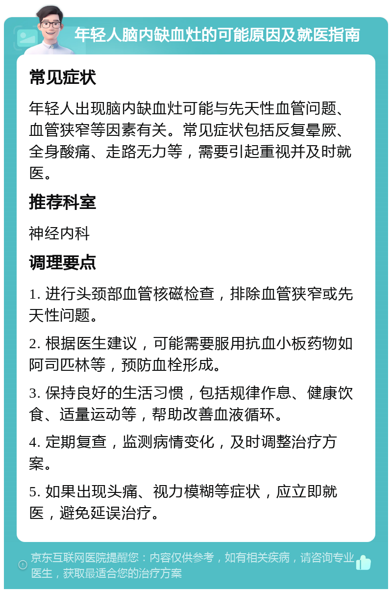 年轻人脑内缺血灶的可能原因及就医指南 常见症状 年轻人出现脑内缺血灶可能与先天性血管问题、血管狭窄等因素有关。常见症状包括反复晕厥、全身酸痛、走路无力等，需要引起重视并及时就医。 推荐科室 神经内科 调理要点 1. 进行头颈部血管核磁检查，排除血管狭窄或先天性问题。 2. 根据医生建议，可能需要服用抗血小板药物如阿司匹林等，预防血栓形成。 3. 保持良好的生活习惯，包括规律作息、健康饮食、适量运动等，帮助改善血液循环。 4. 定期复查，监测病情变化，及时调整治疗方案。 5. 如果出现头痛、视力模糊等症状，应立即就医，避免延误治疗。