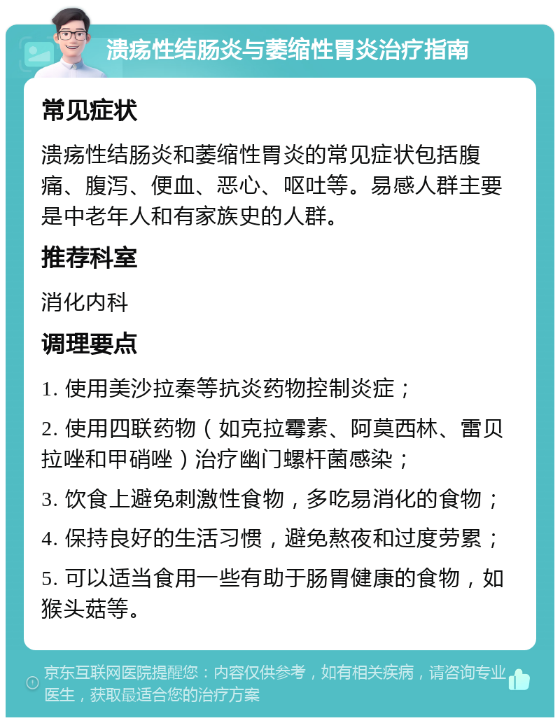 溃疡性结肠炎与萎缩性胃炎治疗指南 常见症状 溃疡性结肠炎和萎缩性胃炎的常见症状包括腹痛、腹泻、便血、恶心、呕吐等。易感人群主要是中老年人和有家族史的人群。 推荐科室 消化内科 调理要点 1. 使用美沙拉秦等抗炎药物控制炎症； 2. 使用四联药物（如克拉霉素、阿莫西林、雷贝拉唑和甲硝唑）治疗幽门螺杆菌感染； 3. 饮食上避免刺激性食物，多吃易消化的食物； 4. 保持良好的生活习惯，避免熬夜和过度劳累； 5. 可以适当食用一些有助于肠胃健康的食物，如猴头菇等。