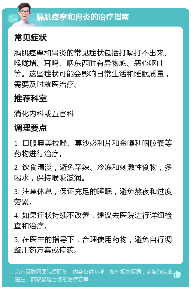 膈肌痉挛和胃炎的治疗指南 常见症状 膈肌痉挛和胃炎的常见症状包括打嗝打不出来、喉咙堵、耳鸣、咽东西时有异物感、恶心呕吐等。这些症状可能会影响日常生活和睡眠质量，需要及时就医治疗。 推荐科室 消化内科或五官科 调理要点 1. 口服奥美拉唑、莫沙必利片和金嗓利咽胶囊等药物进行治疗。 2. 饮食清淡，避免辛辣、冷冻和刺激性食物，多喝水，保持喉咙滋润。 3. 注意休息，保证充足的睡眠，避免熬夜和过度劳累。 4. 如果症状持续不改善，建议去医院进行详细检查和治疗。 5. 在医生的指导下，合理使用药物，避免自行调整用药方案或停药。