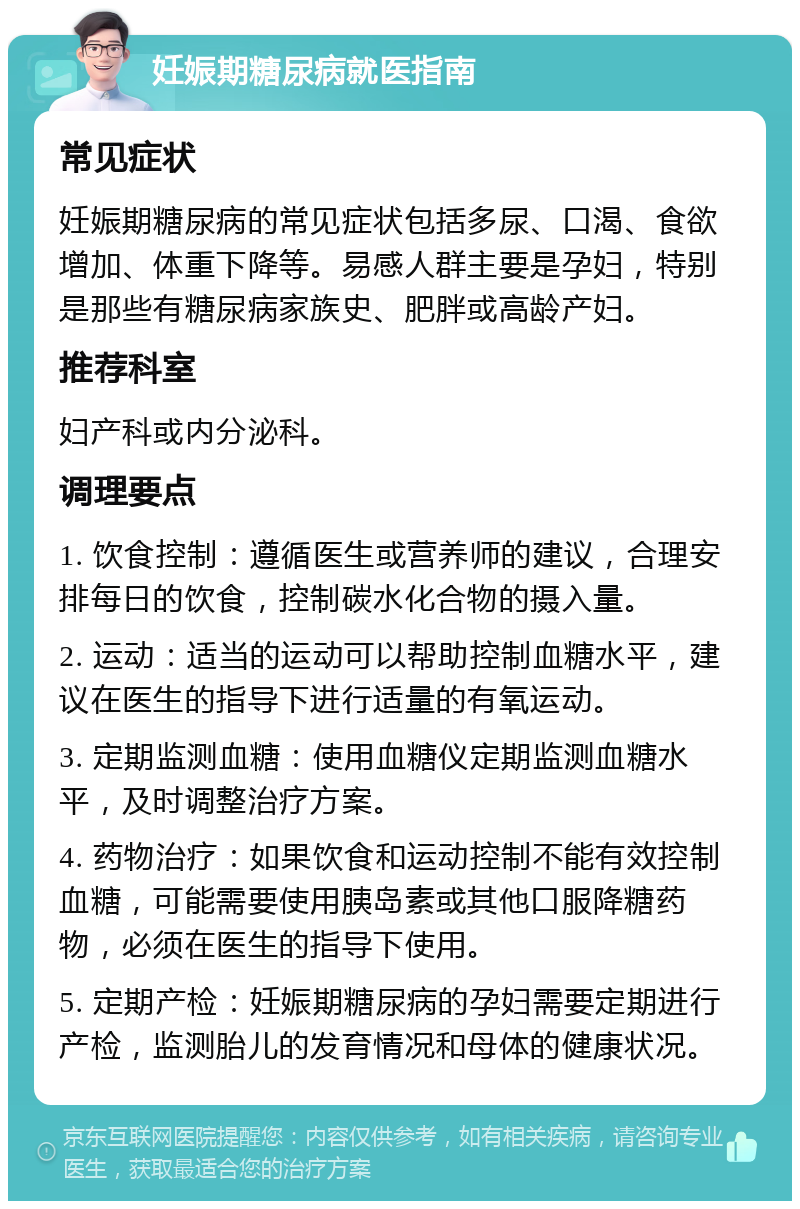 妊娠期糖尿病就医指南 常见症状 妊娠期糖尿病的常见症状包括多尿、口渴、食欲增加、体重下降等。易感人群主要是孕妇，特别是那些有糖尿病家族史、肥胖或高龄产妇。 推荐科室 妇产科或内分泌科。 调理要点 1. 饮食控制：遵循医生或营养师的建议，合理安排每日的饮食，控制碳水化合物的摄入量。 2. 运动：适当的运动可以帮助控制血糖水平，建议在医生的指导下进行适量的有氧运动。 3. 定期监测血糖：使用血糖仪定期监测血糖水平，及时调整治疗方案。 4. 药物治疗：如果饮食和运动控制不能有效控制血糖，可能需要使用胰岛素或其他口服降糖药物，必须在医生的指导下使用。 5. 定期产检：妊娠期糖尿病的孕妇需要定期进行产检，监测胎儿的发育情况和母体的健康状况。