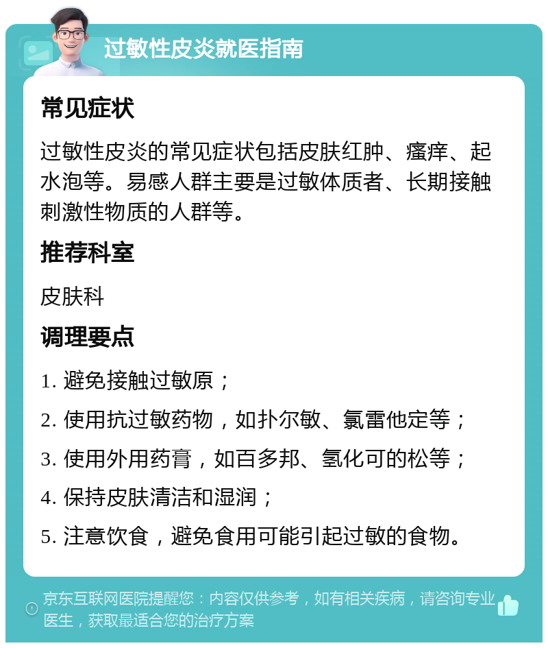 过敏性皮炎就医指南 常见症状 过敏性皮炎的常见症状包括皮肤红肿、瘙痒、起水泡等。易感人群主要是过敏体质者、长期接触刺激性物质的人群等。 推荐科室 皮肤科 调理要点 1. 避免接触过敏原； 2. 使用抗过敏药物，如扑尔敏、氯雷他定等； 3. 使用外用药膏，如百多邦、氢化可的松等； 4. 保持皮肤清洁和湿润； 5. 注意饮食，避免食用可能引起过敏的食物。