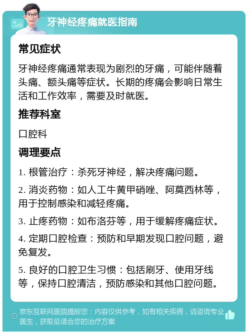 牙神经疼痛就医指南 常见症状 牙神经疼痛通常表现为剧烈的牙痛，可能伴随着头痛、额头痛等症状。长期的疼痛会影响日常生活和工作效率，需要及时就医。 推荐科室 口腔科 调理要点 1. 根管治疗：杀死牙神经，解决疼痛问题。 2. 消炎药物：如人工牛黄甲硝唑、阿莫西林等，用于控制感染和减轻疼痛。 3. 止疼药物：如布洛芬等，用于缓解疼痛症状。 4. 定期口腔检查：预防和早期发现口腔问题，避免复发。 5. 良好的口腔卫生习惯：包括刷牙、使用牙线等，保持口腔清洁，预防感染和其他口腔问题。