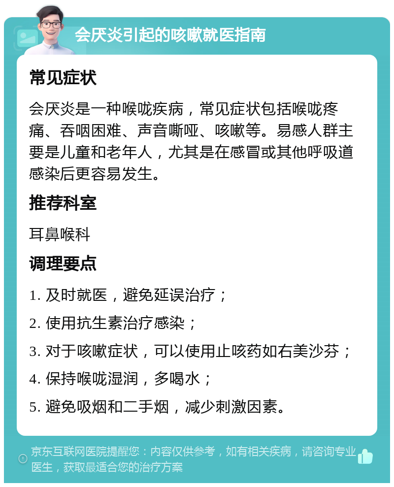 会厌炎引起的咳嗽就医指南 常见症状 会厌炎是一种喉咙疾病，常见症状包括喉咙疼痛、吞咽困难、声音嘶哑、咳嗽等。易感人群主要是儿童和老年人，尤其是在感冒或其他呼吸道感染后更容易发生。 推荐科室 耳鼻喉科 调理要点 1. 及时就医，避免延误治疗； 2. 使用抗生素治疗感染； 3. 对于咳嗽症状，可以使用止咳药如右美沙芬； 4. 保持喉咙湿润，多喝水； 5. 避免吸烟和二手烟，减少刺激因素。