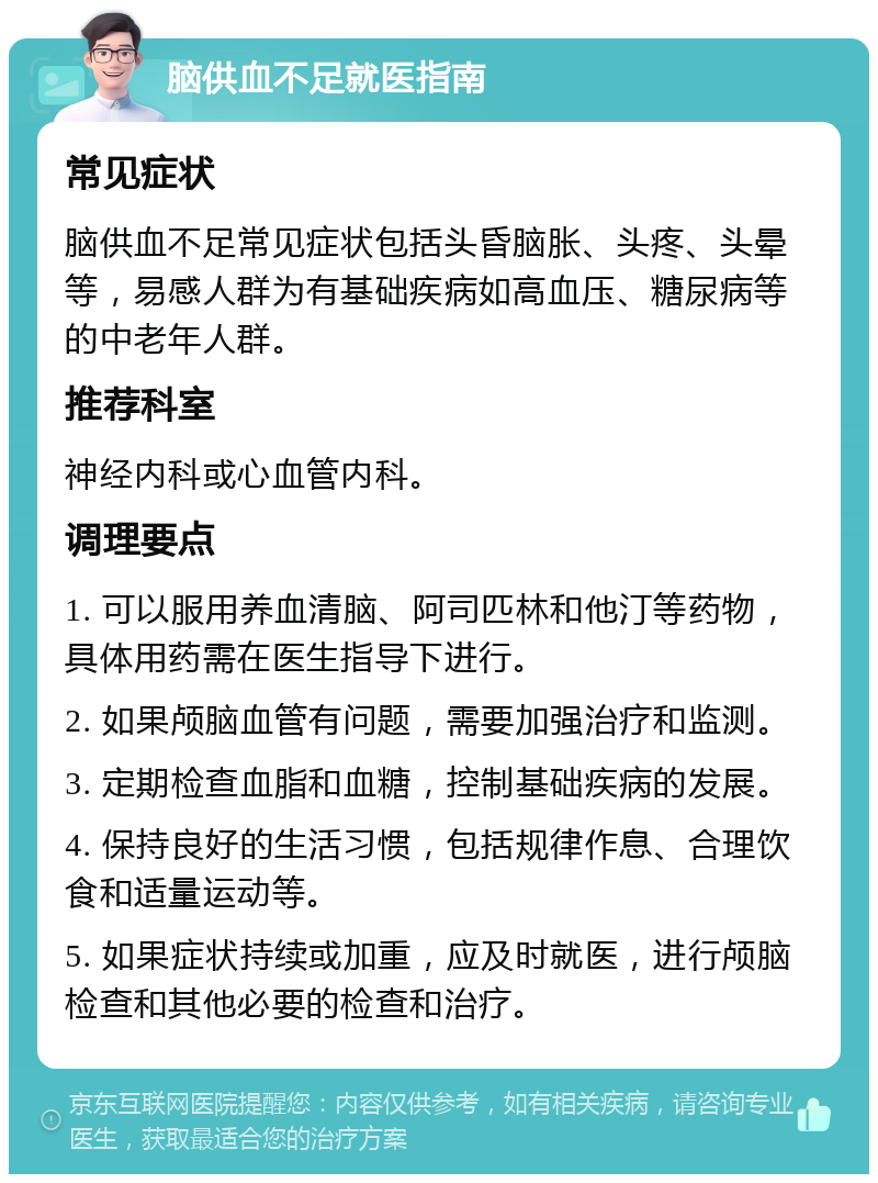 脑供血不足就医指南 常见症状 脑供血不足常见症状包括头昏脑胀、头疼、头晕等，易感人群为有基础疾病如高血压、糖尿病等的中老年人群。 推荐科室 神经内科或心血管内科。 调理要点 1. 可以服用养血清脑、阿司匹林和他汀等药物，具体用药需在医生指导下进行。 2. 如果颅脑血管有问题，需要加强治疗和监测。 3. 定期检查血脂和血糖，控制基础疾病的发展。 4. 保持良好的生活习惯，包括规律作息、合理饮食和适量运动等。 5. 如果症状持续或加重，应及时就医，进行颅脑检查和其他必要的检查和治疗。