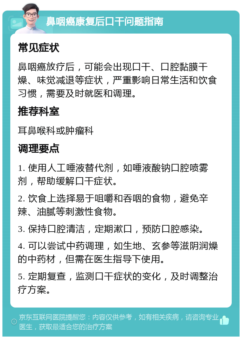 鼻咽癌康复后口干问题指南 常见症状 鼻咽癌放疗后，可能会出现口干、口腔黏膜干燥、味觉减退等症状，严重影响日常生活和饮食习惯，需要及时就医和调理。 推荐科室 耳鼻喉科或肿瘤科 调理要点 1. 使用人工唾液替代剂，如唾液酸钠口腔喷雾剂，帮助缓解口干症状。 2. 饮食上选择易于咀嚼和吞咽的食物，避免辛辣、油腻等刺激性食物。 3. 保持口腔清洁，定期漱口，预防口腔感染。 4. 可以尝试中药调理，如生地、玄参等滋阴润燥的中药材，但需在医生指导下使用。 5. 定期复查，监测口干症状的变化，及时调整治疗方案。