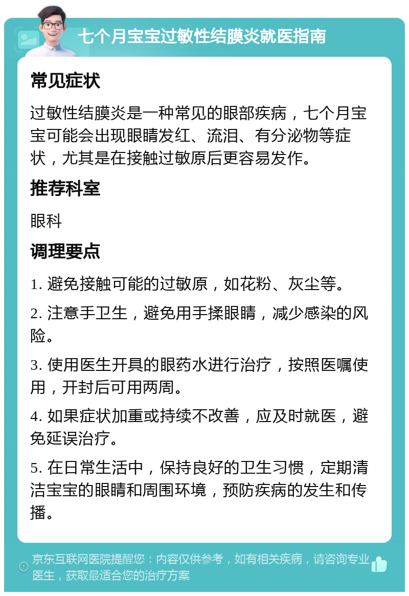 七个月宝宝过敏性结膜炎就医指南 常见症状 过敏性结膜炎是一种常见的眼部疾病，七个月宝宝可能会出现眼睛发红、流泪、有分泌物等症状，尤其是在接触过敏原后更容易发作。 推荐科室 眼科 调理要点 1. 避免接触可能的过敏原，如花粉、灰尘等。 2. 注意手卫生，避免用手揉眼睛，减少感染的风险。 3. 使用医生开具的眼药水进行治疗，按照医嘱使用，开封后可用两周。 4. 如果症状加重或持续不改善，应及时就医，避免延误治疗。 5. 在日常生活中，保持良好的卫生习惯，定期清洁宝宝的眼睛和周围环境，预防疾病的发生和传播。