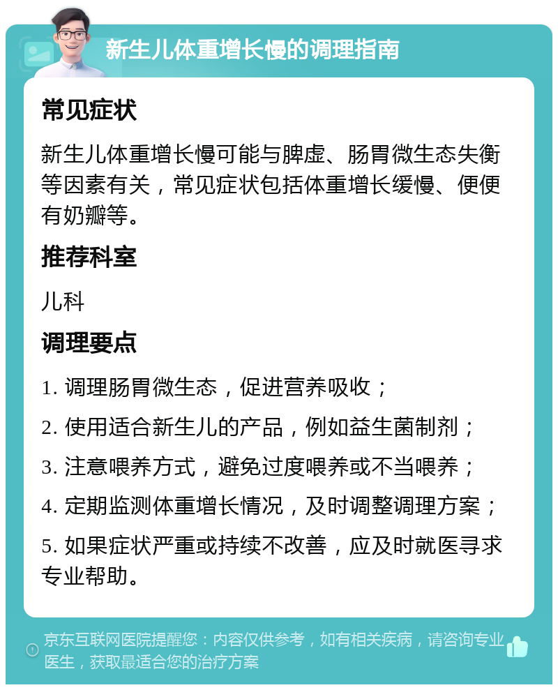 新生儿体重增长慢的调理指南 常见症状 新生儿体重增长慢可能与脾虚、肠胃微生态失衡等因素有关，常见症状包括体重增长缓慢、便便有奶瓣等。 推荐科室 儿科 调理要点 1. 调理肠胃微生态，促进营养吸收； 2. 使用适合新生儿的产品，例如益生菌制剂； 3. 注意喂养方式，避免过度喂养或不当喂养； 4. 定期监测体重增长情况，及时调整调理方案； 5. 如果症状严重或持续不改善，应及时就医寻求专业帮助。