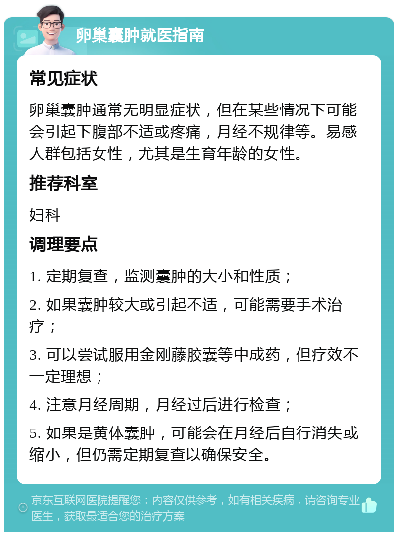 卵巢囊肿就医指南 常见症状 卵巢囊肿通常无明显症状，但在某些情况下可能会引起下腹部不适或疼痛，月经不规律等。易感人群包括女性，尤其是生育年龄的女性。 推荐科室 妇科 调理要点 1. 定期复查，监测囊肿的大小和性质； 2. 如果囊肿较大或引起不适，可能需要手术治疗； 3. 可以尝试服用金刚藤胶囊等中成药，但疗效不一定理想； 4. 注意月经周期，月经过后进行检查； 5. 如果是黄体囊肿，可能会在月经后自行消失或缩小，但仍需定期复查以确保安全。