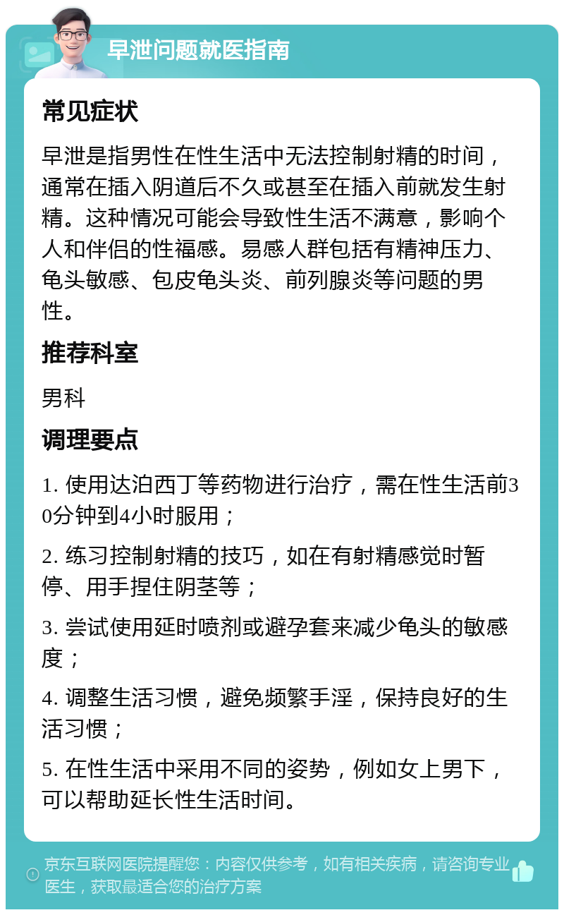 早泄问题就医指南 常见症状 早泄是指男性在性生活中无法控制射精的时间，通常在插入阴道后不久或甚至在插入前就发生射精。这种情况可能会导致性生活不满意，影响个人和伴侣的性福感。易感人群包括有精神压力、龟头敏感、包皮龟头炎、前列腺炎等问题的男性。 推荐科室 男科 调理要点 1. 使用达泊西丁等药物进行治疗，需在性生活前30分钟到4小时服用； 2. 练习控制射精的技巧，如在有射精感觉时暂停、用手捏住阴茎等； 3. 尝试使用延时喷剂或避孕套来减少龟头的敏感度； 4. 调整生活习惯，避免频繁手淫，保持良好的生活习惯； 5. 在性生活中采用不同的姿势，例如女上男下，可以帮助延长性生活时间。