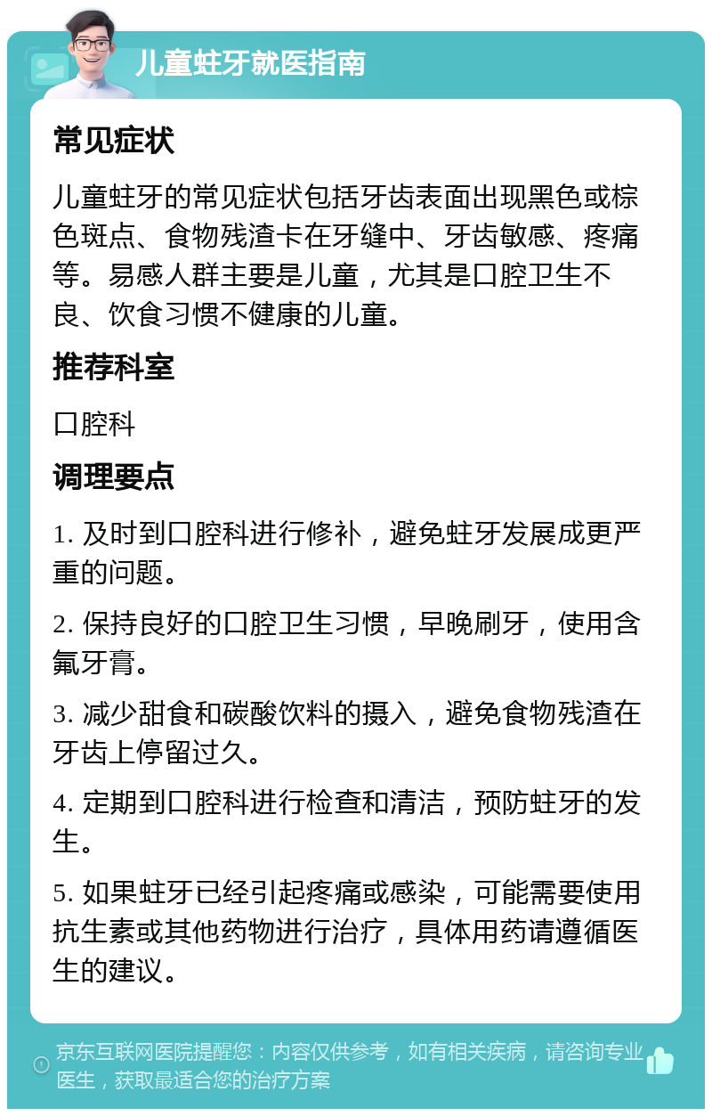 儿童蛀牙就医指南 常见症状 儿童蛀牙的常见症状包括牙齿表面出现黑色或棕色斑点、食物残渣卡在牙缝中、牙齿敏感、疼痛等。易感人群主要是儿童，尤其是口腔卫生不良、饮食习惯不健康的儿童。 推荐科室 口腔科 调理要点 1. 及时到口腔科进行修补，避免蛀牙发展成更严重的问题。 2. 保持良好的口腔卫生习惯，早晚刷牙，使用含氟牙膏。 3. 减少甜食和碳酸饮料的摄入，避免食物残渣在牙齿上停留过久。 4. 定期到口腔科进行检查和清洁，预防蛀牙的发生。 5. 如果蛀牙已经引起疼痛或感染，可能需要使用抗生素或其他药物进行治疗，具体用药请遵循医生的建议。