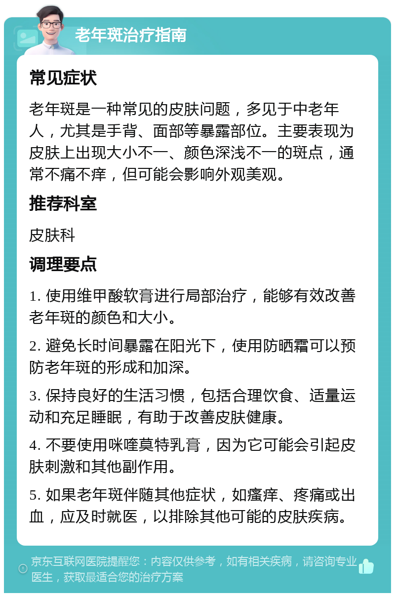 老年斑治疗指南 常见症状 老年斑是一种常见的皮肤问题，多见于中老年人，尤其是手背、面部等暴露部位。主要表现为皮肤上出现大小不一、颜色深浅不一的斑点，通常不痛不痒，但可能会影响外观美观。 推荐科室 皮肤科 调理要点 1. 使用维甲酸软膏进行局部治疗，能够有效改善老年斑的颜色和大小。 2. 避免长时间暴露在阳光下，使用防晒霜可以预防老年斑的形成和加深。 3. 保持良好的生活习惯，包括合理饮食、适量运动和充足睡眠，有助于改善皮肤健康。 4. 不要使用咪喹莫特乳膏，因为它可能会引起皮肤刺激和其他副作用。 5. 如果老年斑伴随其他症状，如瘙痒、疼痛或出血，应及时就医，以排除其他可能的皮肤疾病。