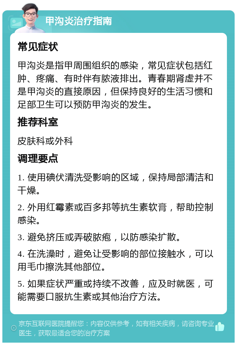 甲沟炎治疗指南 常见症状 甲沟炎是指甲周围组织的感染，常见症状包括红肿、疼痛、有时伴有脓液排出。青春期肾虚并不是甲沟炎的直接原因，但保持良好的生活习惯和足部卫生可以预防甲沟炎的发生。 推荐科室 皮肤科或外科 调理要点 1. 使用碘伏清洗受影响的区域，保持局部清洁和干燥。 2. 外用红霉素或百多邦等抗生素软膏，帮助控制感染。 3. 避免挤压或弄破脓疱，以防感染扩散。 4. 在洗澡时，避免让受影响的部位接触水，可以用毛巾擦洗其他部位。 5. 如果症状严重或持续不改善，应及时就医，可能需要口服抗生素或其他治疗方法。