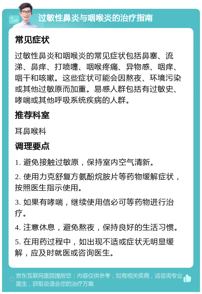 过敏性鼻炎与咽喉炎的治疗指南 常见症状 过敏性鼻炎和咽喉炎的常见症状包括鼻塞、流涕、鼻痒、打喷嚏、咽喉疼痛、异物感、咽痒、咽干和咳嗽。这些症状可能会因熬夜、环境污染或其他过敏原而加重。易感人群包括有过敏史、哮喘或其他呼吸系统疾病的人群。 推荐科室 耳鼻喉科 调理要点 1. 避免接触过敏原，保持室内空气清新。 2. 使用力克舒复方氨酚烷胺片等药物缓解症状，按照医生指示使用。 3. 如果有哮喘，继续使用信必可等药物进行治疗。 4. 注意休息，避免熬夜，保持良好的生活习惯。 5. 在用药过程中，如出现不适或症状无明显缓解，应及时就医或咨询医生。