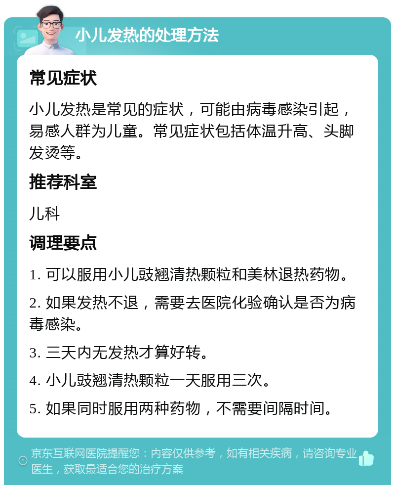 小儿发热的处理方法 常见症状 小儿发热是常见的症状，可能由病毒感染引起，易感人群为儿童。常见症状包括体温升高、头脚发烫等。 推荐科室 儿科 调理要点 1. 可以服用小儿豉翘清热颗粒和美林退热药物。 2. 如果发热不退，需要去医院化验确认是否为病毒感染。 3. 三天内无发热才算好转。 4. 小儿豉翘清热颗粒一天服用三次。 5. 如果同时服用两种药物，不需要间隔时间。