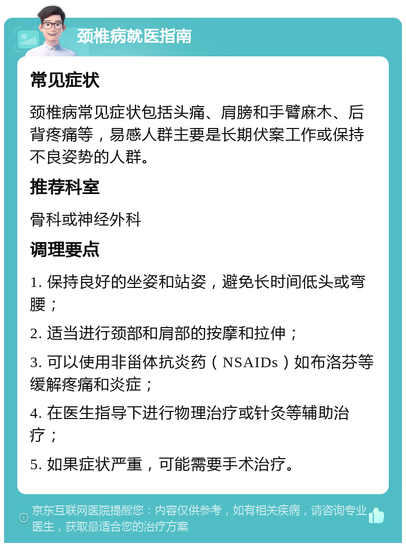 颈椎病就医指南 常见症状 颈椎病常见症状包括头痛、肩膀和手臂麻木、后背疼痛等，易感人群主要是长期伏案工作或保持不良姿势的人群。 推荐科室 骨科或神经外科 调理要点 1. 保持良好的坐姿和站姿，避免长时间低头或弯腰； 2. 适当进行颈部和肩部的按摩和拉伸； 3. 可以使用非甾体抗炎药（NSAIDs）如布洛芬等缓解疼痛和炎症； 4. 在医生指导下进行物理治疗或针灸等辅助治疗； 5. 如果症状严重，可能需要手术治疗。