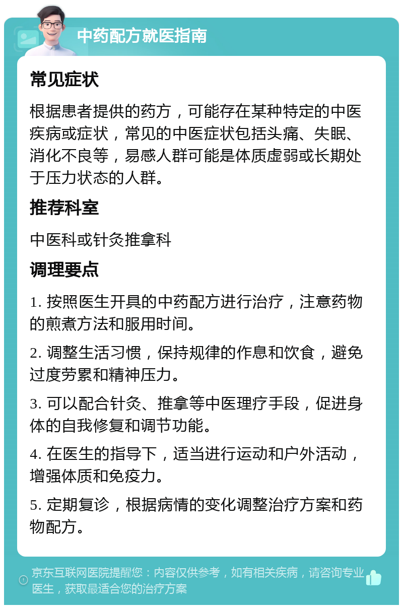 中药配方就医指南 常见症状 根据患者提供的药方，可能存在某种特定的中医疾病或症状，常见的中医症状包括头痛、失眠、消化不良等，易感人群可能是体质虚弱或长期处于压力状态的人群。 推荐科室 中医科或针灸推拿科 调理要点 1. 按照医生开具的中药配方进行治疗，注意药物的煎煮方法和服用时间。 2. 调整生活习惯，保持规律的作息和饮食，避免过度劳累和精神压力。 3. 可以配合针灸、推拿等中医理疗手段，促进身体的自我修复和调节功能。 4. 在医生的指导下，适当进行运动和户外活动，增强体质和免疫力。 5. 定期复诊，根据病情的变化调整治疗方案和药物配方。