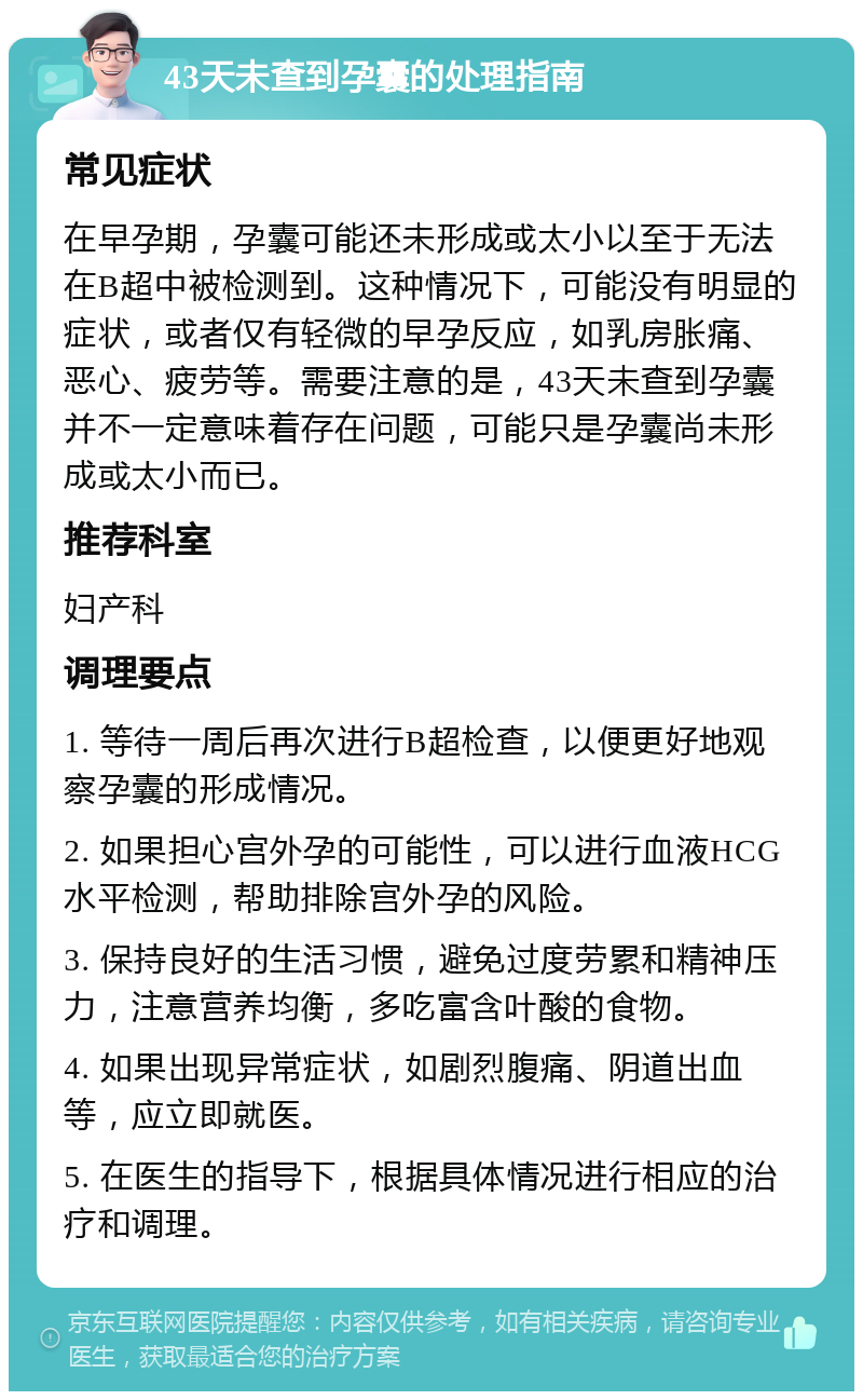 43天未查到孕囊的处理指南 常见症状 在早孕期，孕囊可能还未形成或太小以至于无法在B超中被检测到。这种情况下，可能没有明显的症状，或者仅有轻微的早孕反应，如乳房胀痛、恶心、疲劳等。需要注意的是，43天未查到孕囊并不一定意味着存在问题，可能只是孕囊尚未形成或太小而已。 推荐科室 妇产科 调理要点 1. 等待一周后再次进行B超检查，以便更好地观察孕囊的形成情况。 2. 如果担心宫外孕的可能性，可以进行血液HCG水平检测，帮助排除宫外孕的风险。 3. 保持良好的生活习惯，避免过度劳累和精神压力，注意营养均衡，多吃富含叶酸的食物。 4. 如果出现异常症状，如剧烈腹痛、阴道出血等，应立即就医。 5. 在医生的指导下，根据具体情况进行相应的治疗和调理。