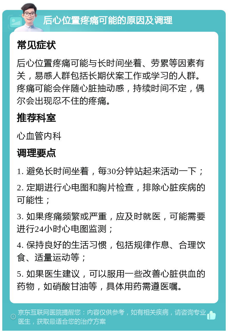 后心位置疼痛可能的原因及调理 常见症状 后心位置疼痛可能与长时间坐着、劳累等因素有关，易感人群包括长期伏案工作或学习的人群。疼痛可能会伴随心脏抽动感，持续时间不定，偶尔会出现忍不住的疼痛。 推荐科室 心血管内科 调理要点 1. 避免长时间坐着，每30分钟站起来活动一下； 2. 定期进行心电图和胸片检查，排除心脏疾病的可能性； 3. 如果疼痛频繁或严重，应及时就医，可能需要进行24小时心电图监测； 4. 保持良好的生活习惯，包括规律作息、合理饮食、适量运动等； 5. 如果医生建议，可以服用一些改善心脏供血的药物，如硝酸甘油等，具体用药需遵医嘱。