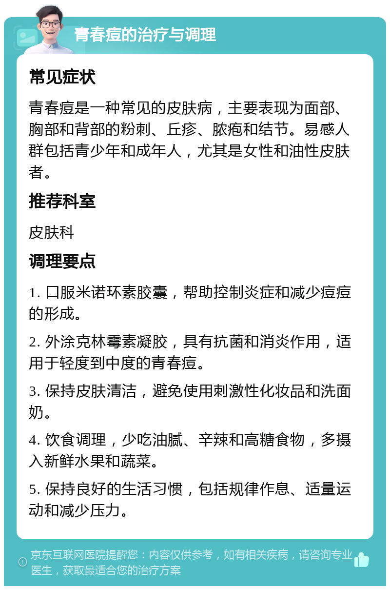 青春痘的治疗与调理 常见症状 青春痘是一种常见的皮肤病，主要表现为面部、胸部和背部的粉刺、丘疹、脓疱和结节。易感人群包括青少年和成年人，尤其是女性和油性皮肤者。 推荐科室 皮肤科 调理要点 1. 口服米诺环素胶囊，帮助控制炎症和减少痘痘的形成。 2. 外涂克林霉素凝胶，具有抗菌和消炎作用，适用于轻度到中度的青春痘。 3. 保持皮肤清洁，避免使用刺激性化妆品和洗面奶。 4. 饮食调理，少吃油腻、辛辣和高糖食物，多摄入新鲜水果和蔬菜。 5. 保持良好的生活习惯，包括规律作息、适量运动和减少压力。