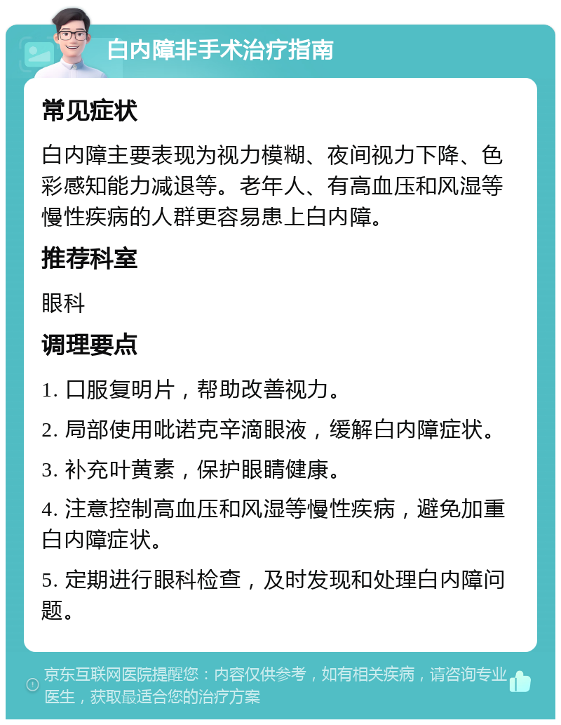 白内障非手术治疗指南 常见症状 白内障主要表现为视力模糊、夜间视力下降、色彩感知能力减退等。老年人、有高血压和风湿等慢性疾病的人群更容易患上白内障。 推荐科室 眼科 调理要点 1. 口服复明片，帮助改善视力。 2. 局部使用吡诺克辛滴眼液，缓解白内障症状。 3. 补充叶黄素，保护眼睛健康。 4. 注意控制高血压和风湿等慢性疾病，避免加重白内障症状。 5. 定期进行眼科检查，及时发现和处理白内障问题。