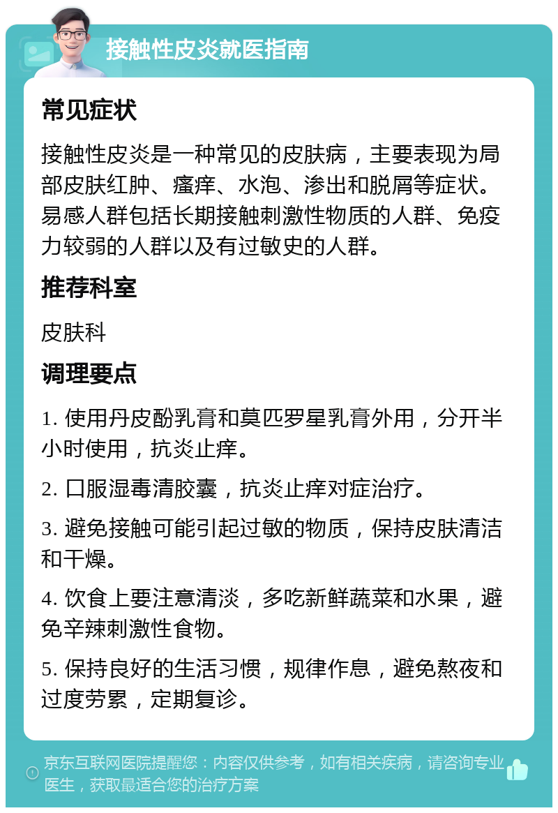 接触性皮炎就医指南 常见症状 接触性皮炎是一种常见的皮肤病，主要表现为局部皮肤红肿、瘙痒、水泡、渗出和脱屑等症状。易感人群包括长期接触刺激性物质的人群、免疫力较弱的人群以及有过敏史的人群。 推荐科室 皮肤科 调理要点 1. 使用丹皮酚乳膏和莫匹罗星乳膏外用，分开半小时使用，抗炎止痒。 2. 口服湿毒清胶囊，抗炎止痒对症治疗。 3. 避免接触可能引起过敏的物质，保持皮肤清洁和干燥。 4. 饮食上要注意清淡，多吃新鲜蔬菜和水果，避免辛辣刺激性食物。 5. 保持良好的生活习惯，规律作息，避免熬夜和过度劳累，定期复诊。