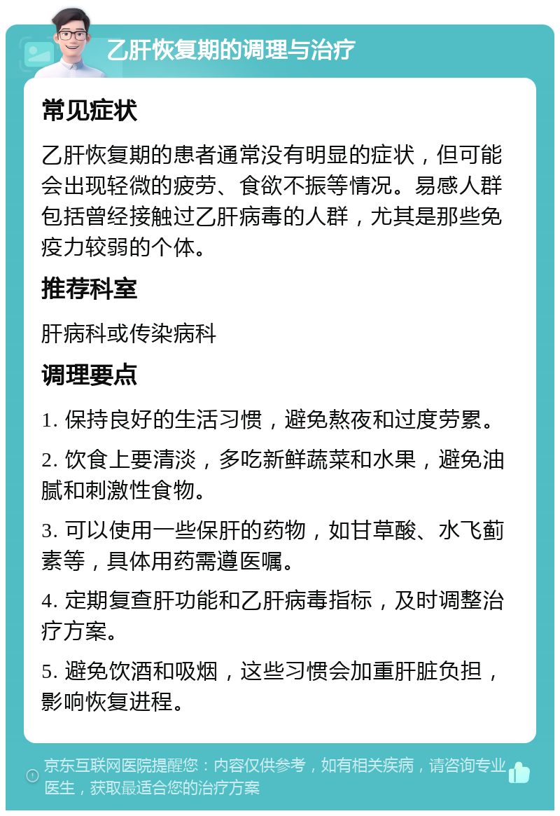 乙肝恢复期的调理与治疗 常见症状 乙肝恢复期的患者通常没有明显的症状，但可能会出现轻微的疲劳、食欲不振等情况。易感人群包括曾经接触过乙肝病毒的人群，尤其是那些免疫力较弱的个体。 推荐科室 肝病科或传染病科 调理要点 1. 保持良好的生活习惯，避免熬夜和过度劳累。 2. 饮食上要清淡，多吃新鲜蔬菜和水果，避免油腻和刺激性食物。 3. 可以使用一些保肝的药物，如甘草酸、水飞蓟素等，具体用药需遵医嘱。 4. 定期复查肝功能和乙肝病毒指标，及时调整治疗方案。 5. 避免饮酒和吸烟，这些习惯会加重肝脏负担，影响恢复进程。