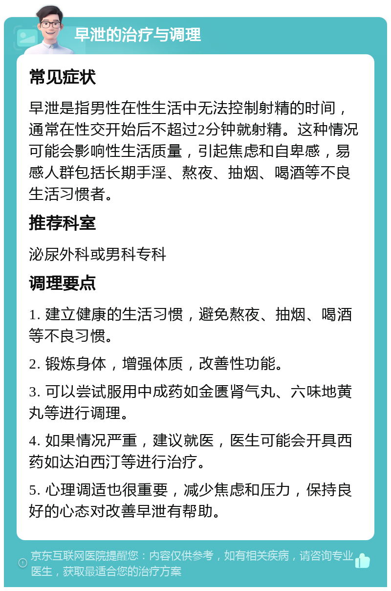 早泄的治疗与调理 常见症状 早泄是指男性在性生活中无法控制射精的时间，通常在性交开始后不超过2分钟就射精。这种情况可能会影响性生活质量，引起焦虑和自卑感，易感人群包括长期手淫、熬夜、抽烟、喝酒等不良生活习惯者。 推荐科室 泌尿外科或男科专科 调理要点 1. 建立健康的生活习惯，避免熬夜、抽烟、喝酒等不良习惯。 2. 锻炼身体，增强体质，改善性功能。 3. 可以尝试服用中成药如金匮肾气丸、六味地黄丸等进行调理。 4. 如果情况严重，建议就医，医生可能会开具西药如达泊西汀等进行治疗。 5. 心理调适也很重要，减少焦虑和压力，保持良好的心态对改善早泄有帮助。