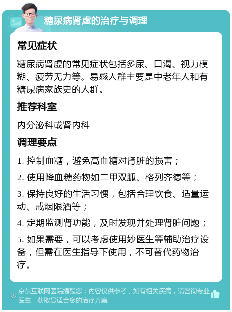 糖尿病肾虚的治疗与调理 常见症状 糖尿病肾虚的常见症状包括多尿、口渴、视力模糊、疲劳无力等。易感人群主要是中老年人和有糖尿病家族史的人群。 推荐科室 内分泌科或肾内科 调理要点 1. 控制血糖，避免高血糖对肾脏的损害； 2. 使用降血糖药物如二甲双胍、格列齐德等； 3. 保持良好的生活习惯，包括合理饮食、适量运动、戒烟限酒等； 4. 定期监测肾功能，及时发现并处理肾脏问题； 5. 如果需要，可以考虑使用妙医生等辅助治疗设备，但需在医生指导下使用，不可替代药物治疗。