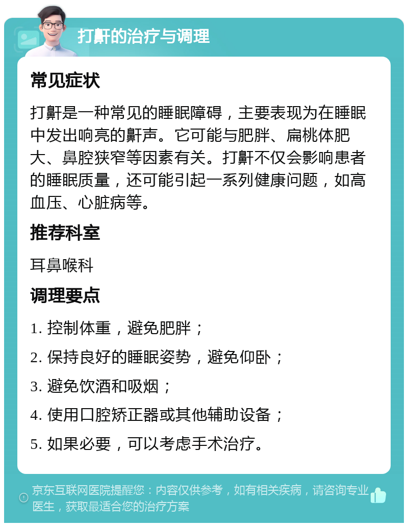 打鼾的治疗与调理 常见症状 打鼾是一种常见的睡眠障碍，主要表现为在睡眠中发出响亮的鼾声。它可能与肥胖、扁桃体肥大、鼻腔狭窄等因素有关。打鼾不仅会影响患者的睡眠质量，还可能引起一系列健康问题，如高血压、心脏病等。 推荐科室 耳鼻喉科 调理要点 1. 控制体重，避免肥胖； 2. 保持良好的睡眠姿势，避免仰卧； 3. 避免饮酒和吸烟； 4. 使用口腔矫正器或其他辅助设备； 5. 如果必要，可以考虑手术治疗。