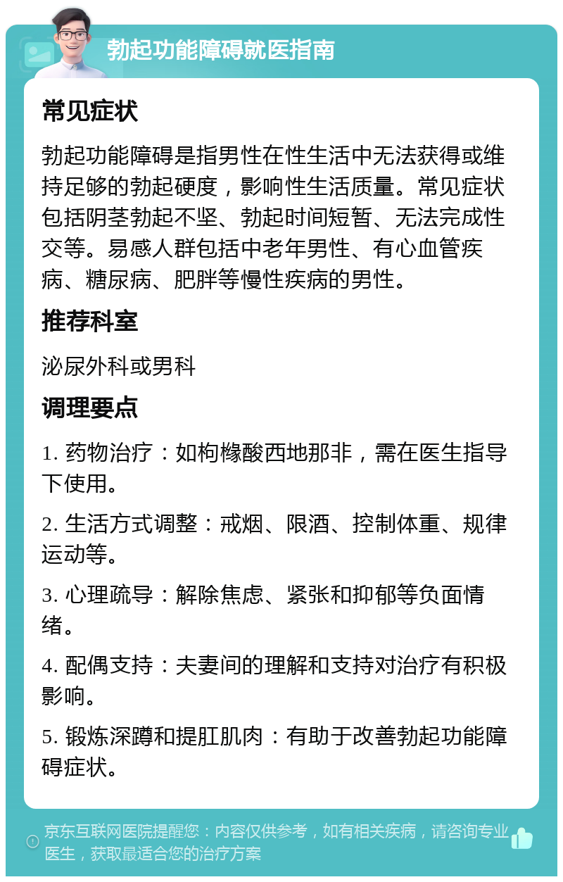 勃起功能障碍就医指南 常见症状 勃起功能障碍是指男性在性生活中无法获得或维持足够的勃起硬度，影响性生活质量。常见症状包括阴茎勃起不坚、勃起时间短暂、无法完成性交等。易感人群包括中老年男性、有心血管疾病、糖尿病、肥胖等慢性疾病的男性。 推荐科室 泌尿外科或男科 调理要点 1. 药物治疗：如枸橼酸西地那非，需在医生指导下使用。 2. 生活方式调整：戒烟、限酒、控制体重、规律运动等。 3. 心理疏导：解除焦虑、紧张和抑郁等负面情绪。 4. 配偶支持：夫妻间的理解和支持对治疗有积极影响。 5. 锻炼深蹲和提肛肌肉：有助于改善勃起功能障碍症状。