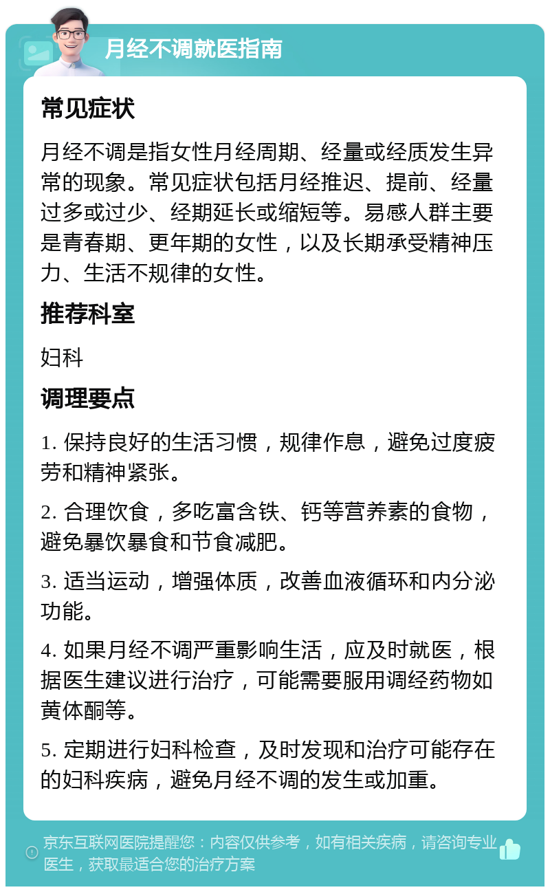 月经不调就医指南 常见症状 月经不调是指女性月经周期、经量或经质发生异常的现象。常见症状包括月经推迟、提前、经量过多或过少、经期延长或缩短等。易感人群主要是青春期、更年期的女性，以及长期承受精神压力、生活不规律的女性。 推荐科室 妇科 调理要点 1. 保持良好的生活习惯，规律作息，避免过度疲劳和精神紧张。 2. 合理饮食，多吃富含铁、钙等营养素的食物，避免暴饮暴食和节食减肥。 3. 适当运动，增强体质，改善血液循环和内分泌功能。 4. 如果月经不调严重影响生活，应及时就医，根据医生建议进行治疗，可能需要服用调经药物如黄体酮等。 5. 定期进行妇科检查，及时发现和治疗可能存在的妇科疾病，避免月经不调的发生或加重。