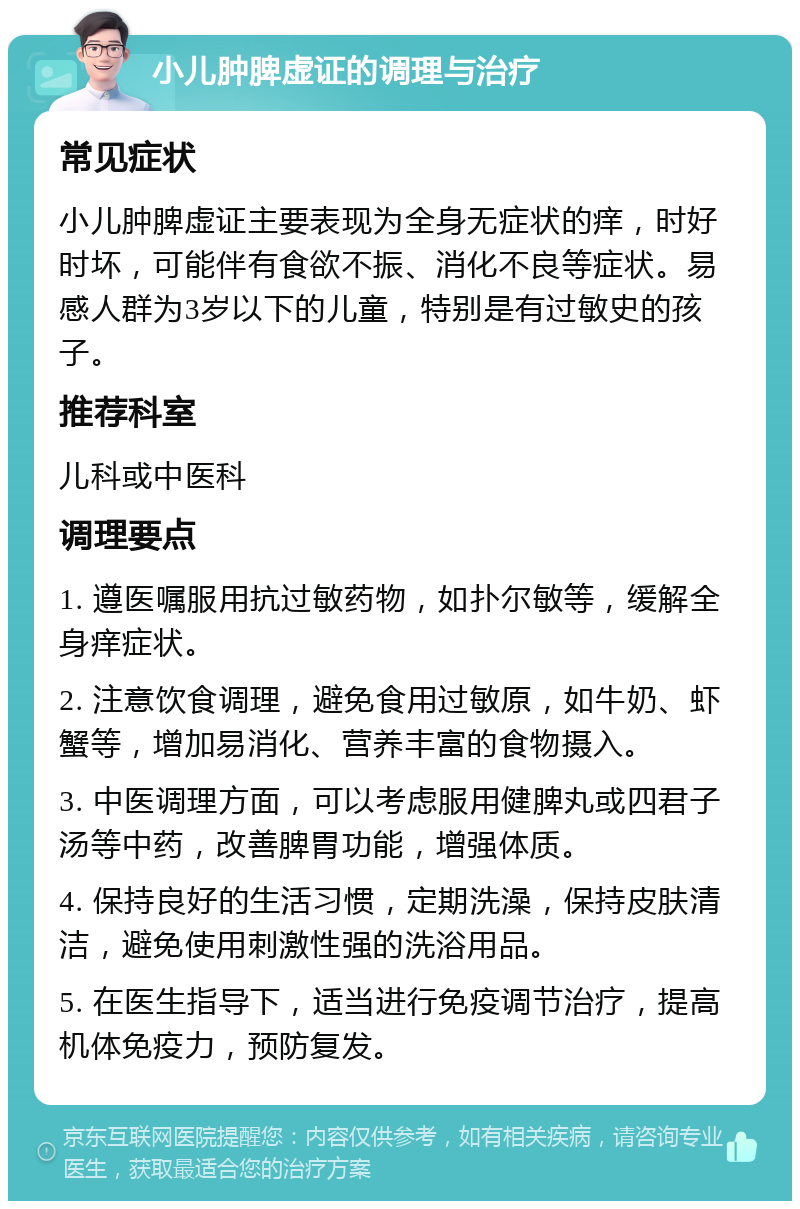 小儿肿脾虚证的调理与治疗 常见症状 小儿肿脾虚证主要表现为全身无症状的痒，时好时坏，可能伴有食欲不振、消化不良等症状。易感人群为3岁以下的儿童，特别是有过敏史的孩子。 推荐科室 儿科或中医科 调理要点 1. 遵医嘱服用抗过敏药物，如扑尔敏等，缓解全身痒症状。 2. 注意饮食调理，避免食用过敏原，如牛奶、虾蟹等，增加易消化、营养丰富的食物摄入。 3. 中医调理方面，可以考虑服用健脾丸或四君子汤等中药，改善脾胃功能，增强体质。 4. 保持良好的生活习惯，定期洗澡，保持皮肤清洁，避免使用刺激性强的洗浴用品。 5. 在医生指导下，适当进行免疫调节治疗，提高机体免疫力，预防复发。