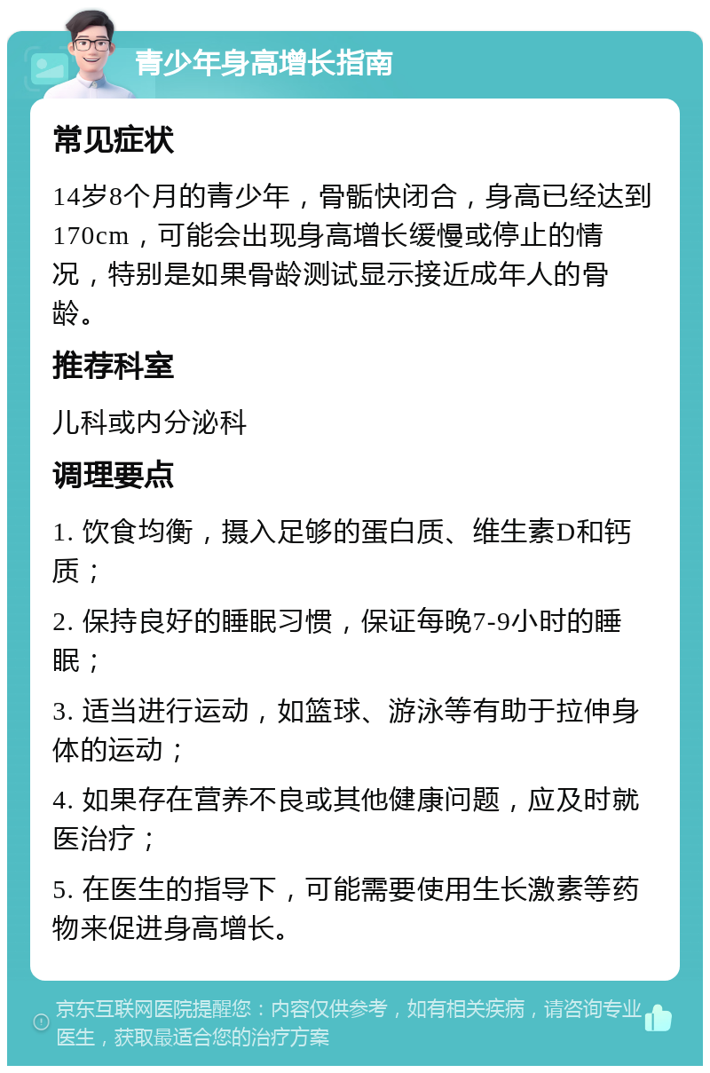 青少年身高增长指南 常见症状 14岁8个月的青少年，骨骺快闭合，身高已经达到170cm，可能会出现身高增长缓慢或停止的情况，特别是如果骨龄测试显示接近成年人的骨龄。 推荐科室 儿科或内分泌科 调理要点 1. 饮食均衡，摄入足够的蛋白质、维生素D和钙质； 2. 保持良好的睡眠习惯，保证每晚7-9小时的睡眠； 3. 适当进行运动，如篮球、游泳等有助于拉伸身体的运动； 4. 如果存在营养不良或其他健康问题，应及时就医治疗； 5. 在医生的指导下，可能需要使用生长激素等药物来促进身高增长。