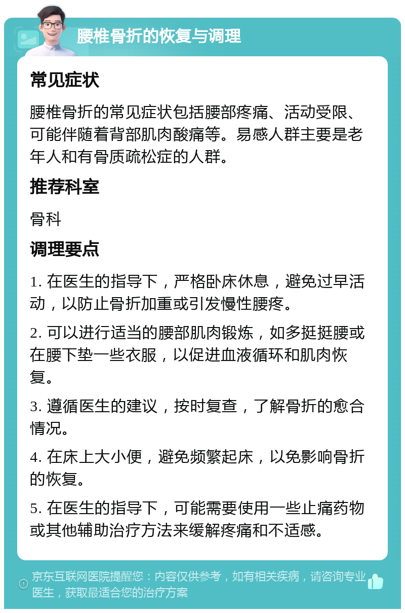 腰椎骨折的恢复与调理 常见症状 腰椎骨折的常见症状包括腰部疼痛、活动受限、可能伴随着背部肌肉酸痛等。易感人群主要是老年人和有骨质疏松症的人群。 推荐科室 骨科 调理要点 1. 在医生的指导下，严格卧床休息，避免过早活动，以防止骨折加重或引发慢性腰疼。 2. 可以进行适当的腰部肌肉锻炼，如多挺挺腰或在腰下垫一些衣服，以促进血液循环和肌肉恢复。 3. 遵循医生的建议，按时复查，了解骨折的愈合情况。 4. 在床上大小便，避免频繁起床，以免影响骨折的恢复。 5. 在医生的指导下，可能需要使用一些止痛药物或其他辅助治疗方法来缓解疼痛和不适感。