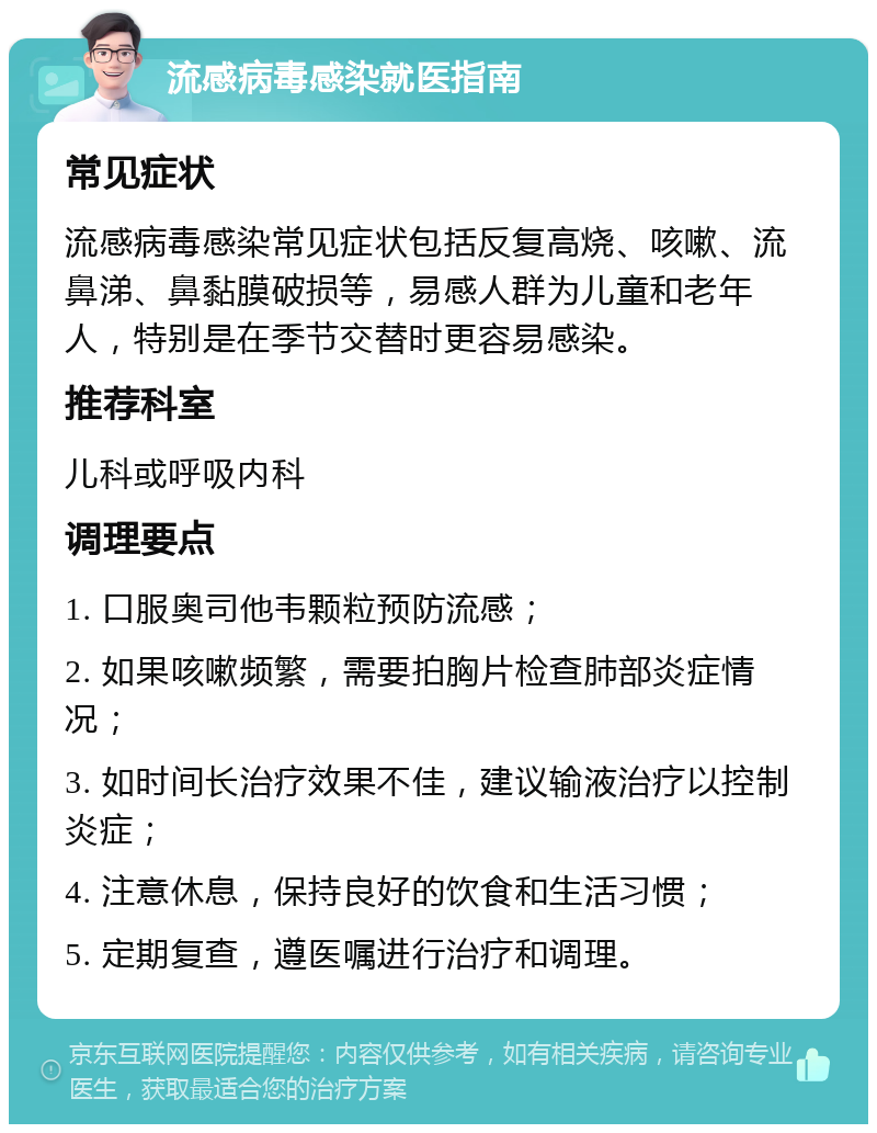 流感病毒感染就医指南 常见症状 流感病毒感染常见症状包括反复高烧、咳嗽、流鼻涕、鼻黏膜破损等，易感人群为儿童和老年人，特别是在季节交替时更容易感染。 推荐科室 儿科或呼吸内科 调理要点 1. 口服奥司他韦颗粒预防流感； 2. 如果咳嗽频繁，需要拍胸片检查肺部炎症情况； 3. 如时间长治疗效果不佳，建议输液治疗以控制炎症； 4. 注意休息，保持良好的饮食和生活习惯； 5. 定期复查，遵医嘱进行治疗和调理。