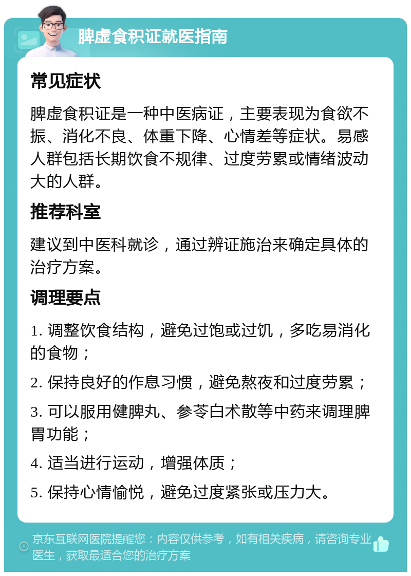 脾虚食积证就医指南 常见症状 脾虚食积证是一种中医病证，主要表现为食欲不振、消化不良、体重下降、心情差等症状。易感人群包括长期饮食不规律、过度劳累或情绪波动大的人群。 推荐科室 建议到中医科就诊，通过辨证施治来确定具体的治疗方案。 调理要点 1. 调整饮食结构，避免过饱或过饥，多吃易消化的食物； 2. 保持良好的作息习惯，避免熬夜和过度劳累； 3. 可以服用健脾丸、参苓白术散等中药来调理脾胃功能； 4. 适当进行运动，增强体质； 5. 保持心情愉悦，避免过度紧张或压力大。