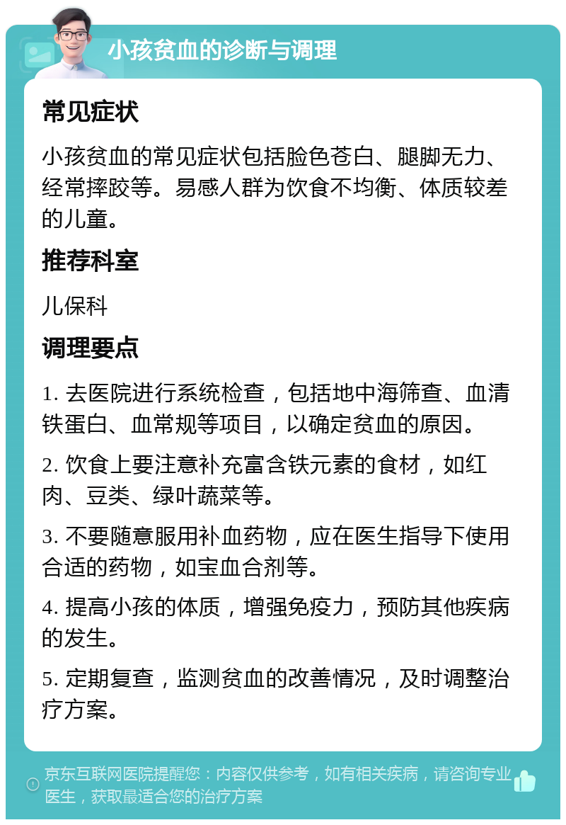 小孩贫血的诊断与调理 常见症状 小孩贫血的常见症状包括脸色苍白、腿脚无力、经常摔跤等。易感人群为饮食不均衡、体质较差的儿童。 推荐科室 儿保科 调理要点 1. 去医院进行系统检查，包括地中海筛查、血清铁蛋白、血常规等项目，以确定贫血的原因。 2. 饮食上要注意补充富含铁元素的食材，如红肉、豆类、绿叶蔬菜等。 3. 不要随意服用补血药物，应在医生指导下使用合适的药物，如宝血合剂等。 4. 提高小孩的体质，增强免疫力，预防其他疾病的发生。 5. 定期复查，监测贫血的改善情况，及时调整治疗方案。