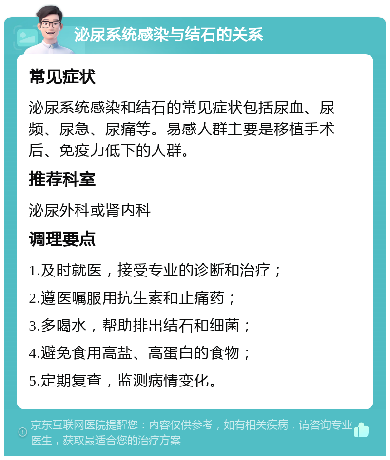 泌尿系统感染与结石的关系 常见症状 泌尿系统感染和结石的常见症状包括尿血、尿频、尿急、尿痛等。易感人群主要是移植手术后、免疫力低下的人群。 推荐科室 泌尿外科或肾内科 调理要点 1.及时就医，接受专业的诊断和治疗； 2.遵医嘱服用抗生素和止痛药； 3.多喝水，帮助排出结石和细菌； 4.避免食用高盐、高蛋白的食物； 5.定期复查，监测病情变化。